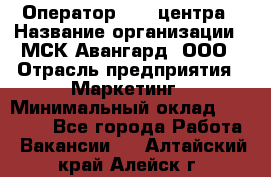 Оператор Call-центра › Название организации ­ МСК Авангард, ООО › Отрасль предприятия ­ Маркетинг › Минимальный оклад ­ 30 000 - Все города Работа » Вакансии   . Алтайский край,Алейск г.